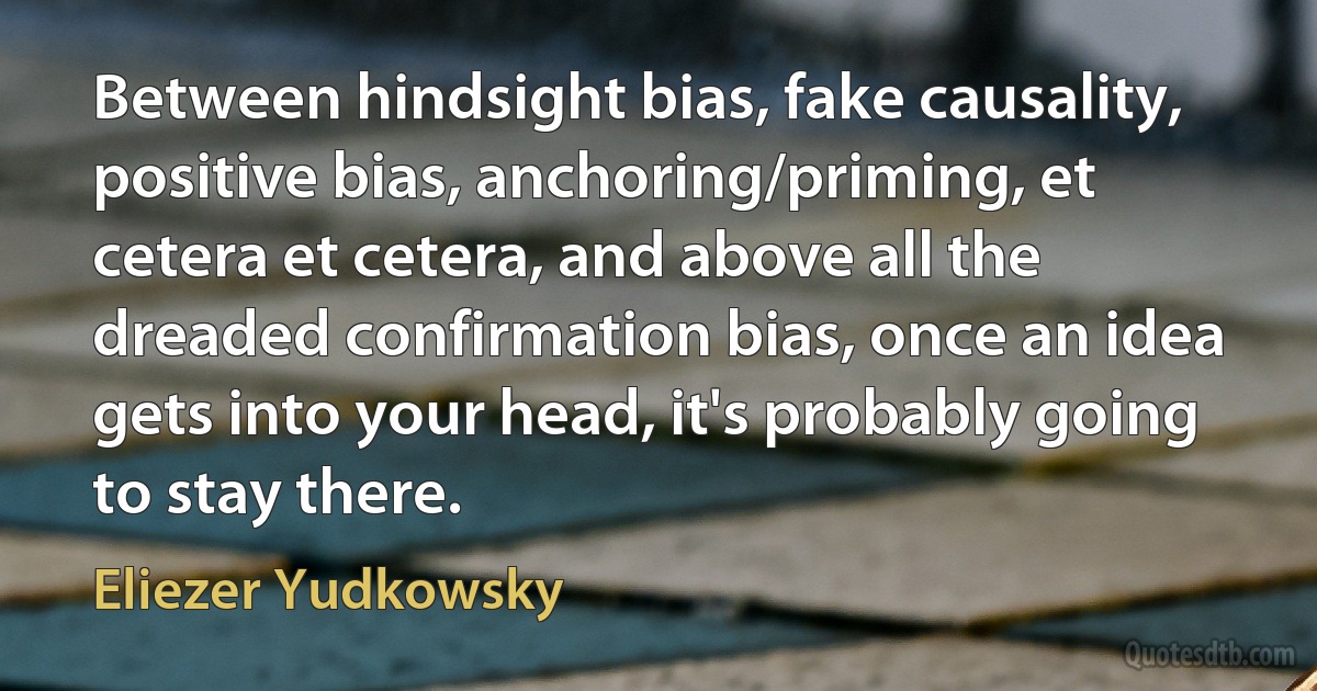 Between hindsight bias, fake causality, positive bias, anchoring/priming, et cetera et cetera, and above all the dreaded confirmation bias, once an idea gets into your head, it's probably going to stay there. (Eliezer Yudkowsky)