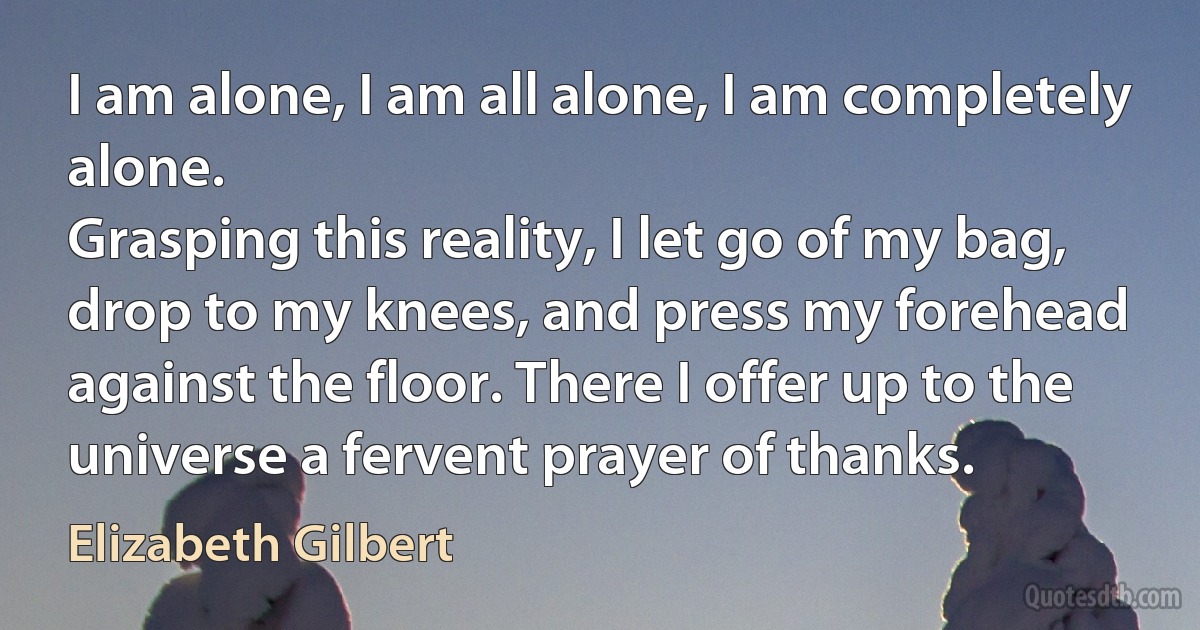 I am alone, I am all alone, I am completely alone.
Grasping this reality, I let go of my bag, drop to my knees, and press my forehead against the floor. There I offer up to the universe a fervent prayer of thanks. (Elizabeth Gilbert)