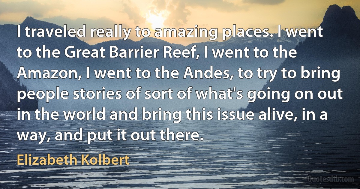 I traveled really to amazing places. I went to the Great Barrier Reef, I went to the Amazon, I went to the Andes, to try to bring people stories of sort of what's going on out in the world and bring this issue alive, in a way, and put it out there. (Elizabeth Kolbert)