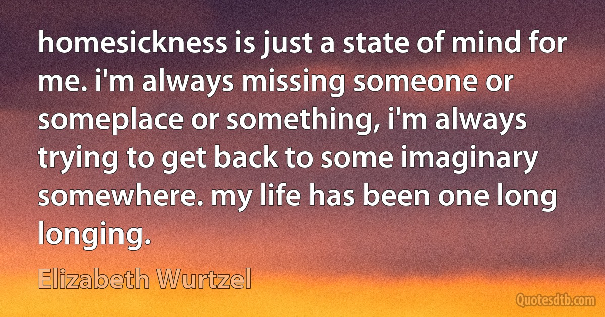 homesickness is just a state of mind for me. i'm always missing someone or someplace or something, i'm always trying to get back to some imaginary somewhere. my life has been one long longing. (Elizabeth Wurtzel)