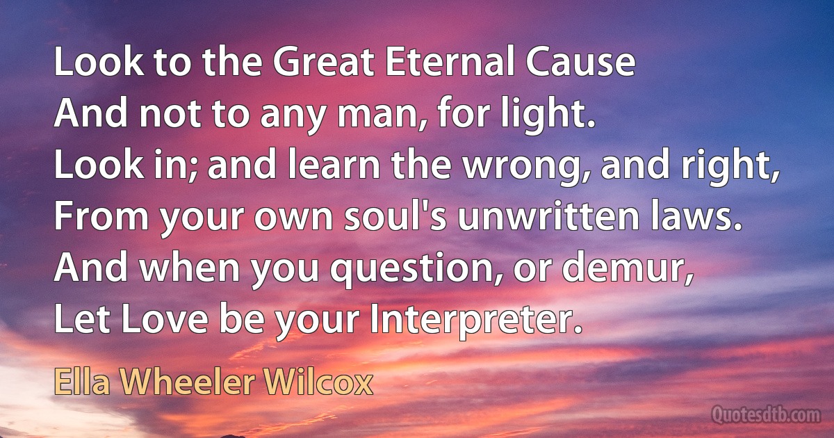 Look to the Great Eternal Cause
And not to any man, for light.
Look in; and learn the wrong, and right,
From your own soul's unwritten laws.
And when you question, or demur,
Let Love be your Interpreter. (Ella Wheeler Wilcox)