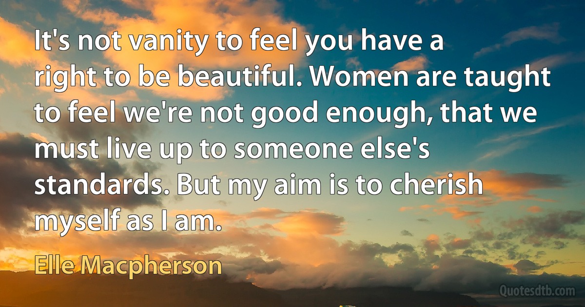 It's not vanity to feel you have a right to be beautiful. Women are taught to feel we're not good enough, that we must live up to someone else's standards. But my aim is to cherish myself as I am. (Elle Macpherson)