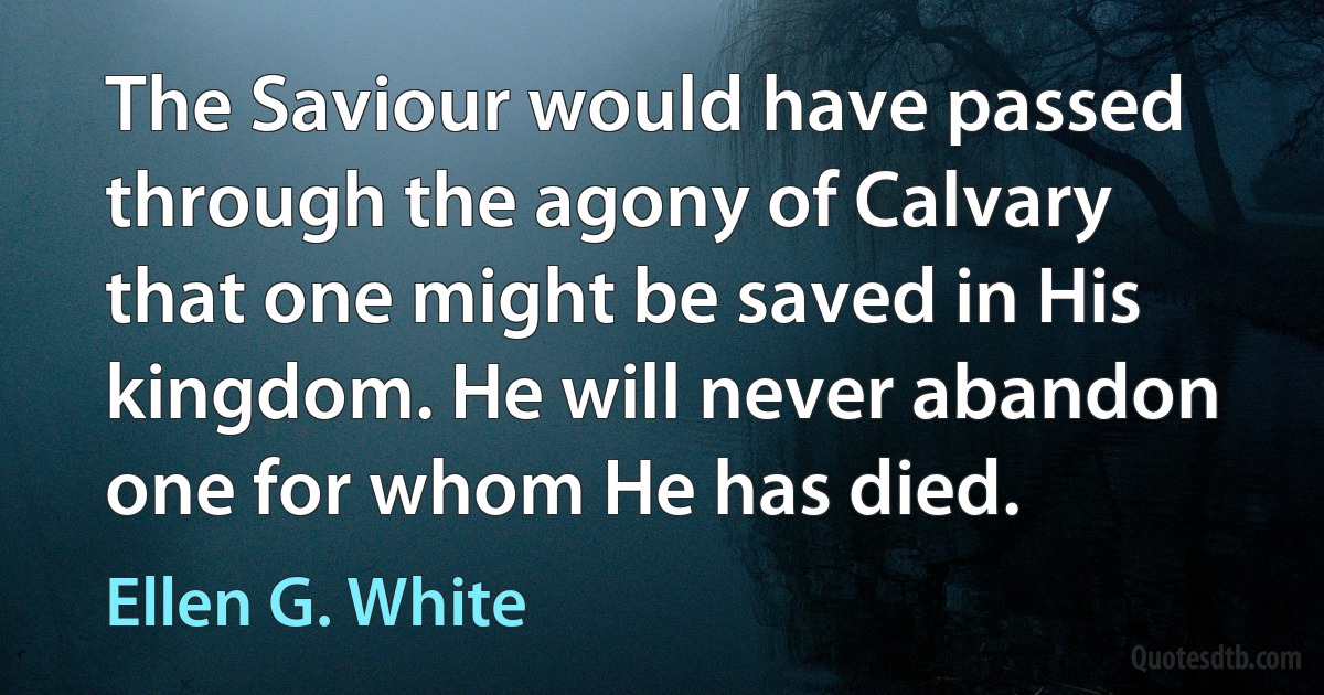 The Saviour would have passed through the agony of Calvary that one might be saved in His kingdom. He will never abandon one for whom He has died. (Ellen G. White)