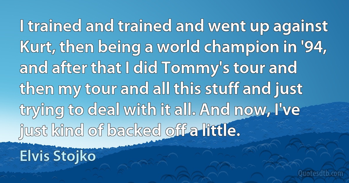 I trained and trained and went up against Kurt, then being a world champion in '94, and after that I did Tommy's tour and then my tour and all this stuff and just trying to deal with it all. And now, I've just kind of backed off a little. (Elvis Stojko)