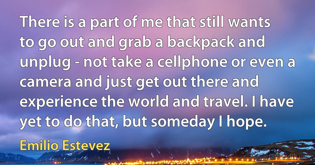 There is a part of me that still wants to go out and grab a backpack and unplug - not take a cellphone or even a camera and just get out there and experience the world and travel. I have yet to do that, but someday I hope. (Emilio Estevez)