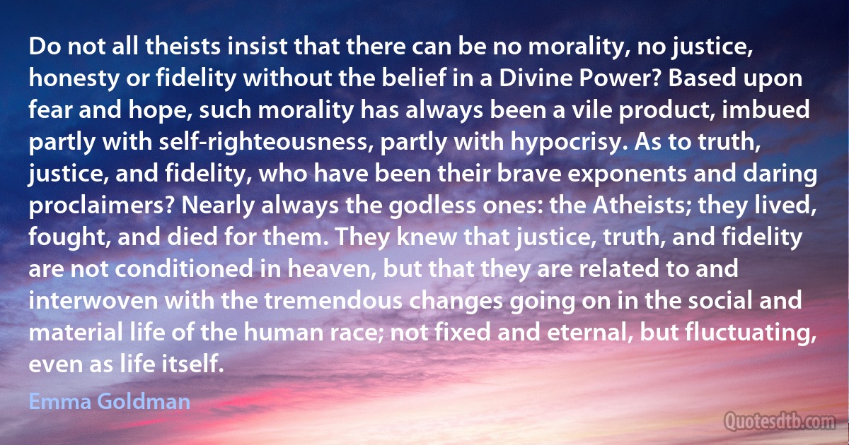 Do not all theists insist that there can be no morality, no justice, honesty or fidelity without the belief in a Divine Power? Based upon fear and hope, such morality has always been a vile product, imbued partly with self-righteousness, partly with hypocrisy. As to truth, justice, and fidelity, who have been their brave exponents and daring proclaimers? Nearly always the godless ones: the Atheists; they lived, fought, and died for them. They knew that justice, truth, and fidelity are not conditioned in heaven, but that they are related to and interwoven with the tremendous changes going on in the social and material life of the human race; not fixed and eternal, but fluctuating, even as life itself. (Emma Goldman)