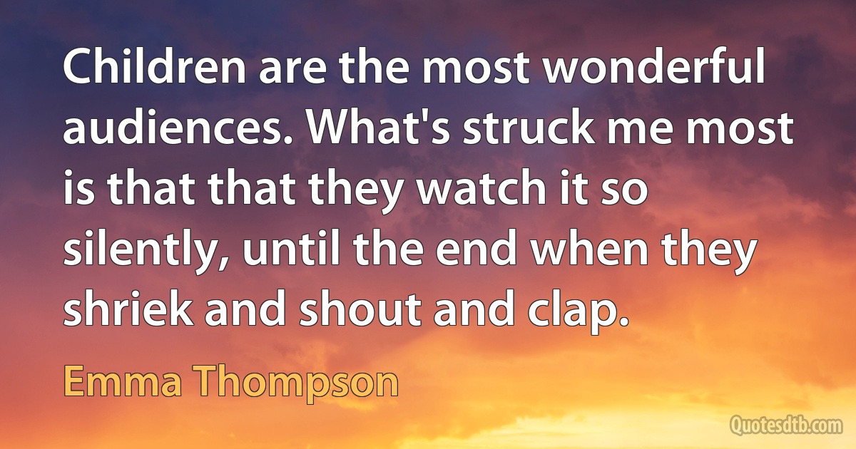 Children are the most wonderful audiences. What's struck me most is that that they watch it so silently, until the end when they shriek and shout and clap. (Emma Thompson)