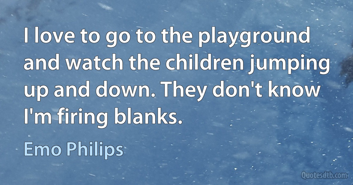 I love to go to the playground and watch the children jumping up and down. They don't know I'm firing blanks. (Emo Philips)