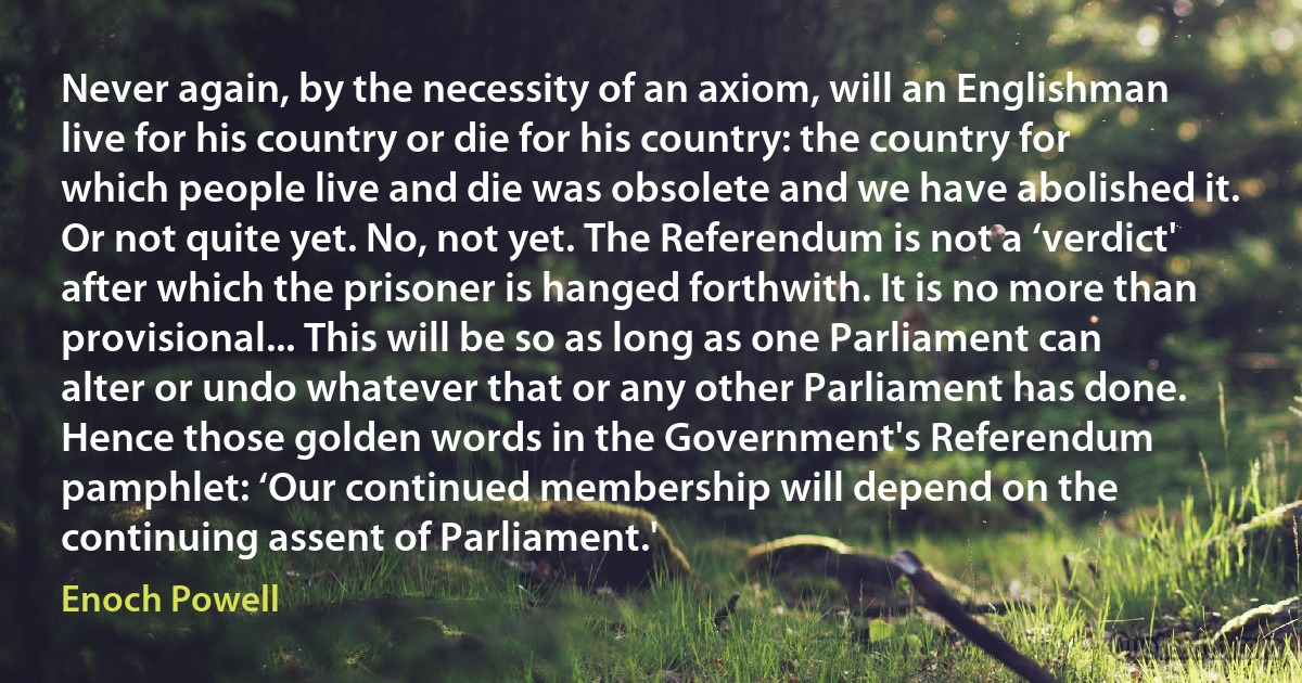 Never again, by the necessity of an axiom, will an Englishman live for his country or die for his country: the country for which people live and die was obsolete and we have abolished it. Or not quite yet. No, not yet. The Referendum is not a ‘verdict' after which the prisoner is hanged forthwith. It is no more than provisional... This will be so as long as one Parliament can alter or undo whatever that or any other Parliament has done. Hence those golden words in the Government's Referendum pamphlet: ‘Our continued membership will depend on the continuing assent of Parliament.' (Enoch Powell)