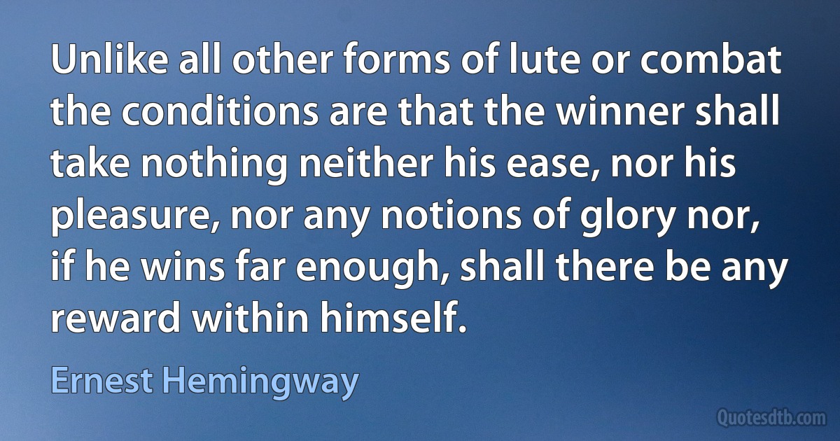 Unlike all other forms of lute or combat the conditions are that the winner shall take nothing neither his ease, nor his pleasure, nor any notions of glory nor, if he wins far enough, shall there be any reward within himself. (Ernest Hemingway)