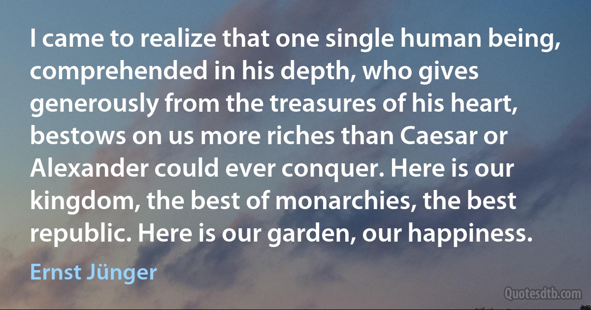 I came to realize that one single human being, comprehended in his depth, who gives generously from the treasures of his heart, bestows on us more riches than Caesar or Alexander could ever conquer. Here is our kingdom, the best of monarchies, the best republic. Here is our garden, our happiness. (Ernst Jünger)