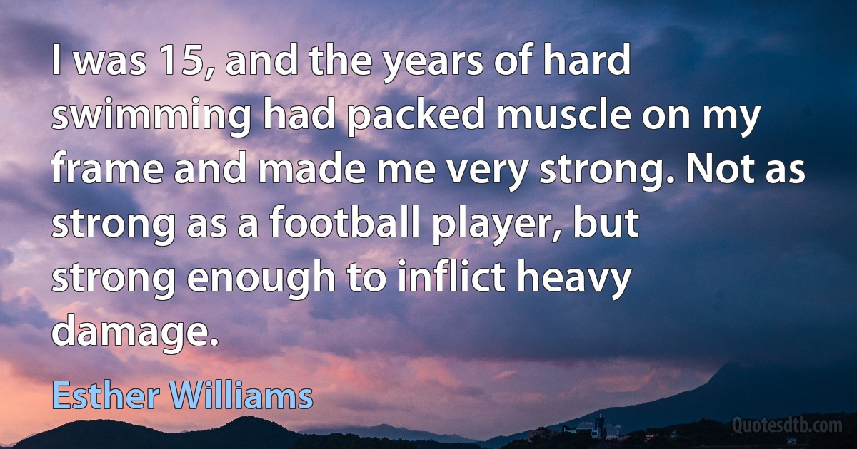 I was 15, and the years of hard swimming had packed muscle on my frame and made me very strong. Not as strong as a football player, but strong enough to inflict heavy damage. (Esther Williams)