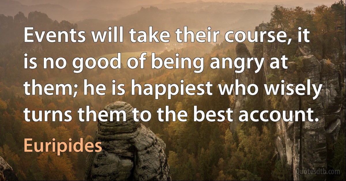 Events will take their course, it is no good of being angry at them; he is happiest who wisely turns them to the best account. (Euripides)