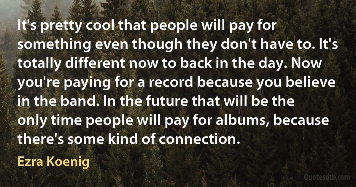 It's pretty cool that people will pay for something even though they don't have to. It's totally different now to back in the day. Now you're paying for a record because you believe in the band. In the future that will be the only time people will pay for albums, because there's some kind of connection. (Ezra Koenig)