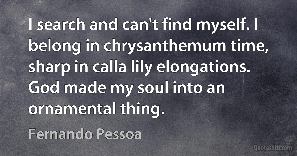 I search and can't find myself. I belong in chrysanthemum time, sharp in calla lily elongations. God made my soul into an ornamental thing. (Fernando Pessoa)