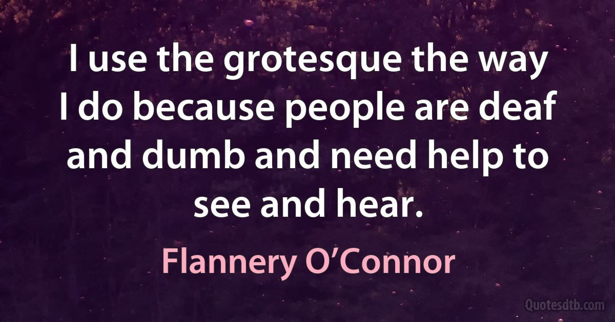 I use the grotesque the way I do because people are deaf and dumb and need help to see and hear. (Flannery O’Connor)