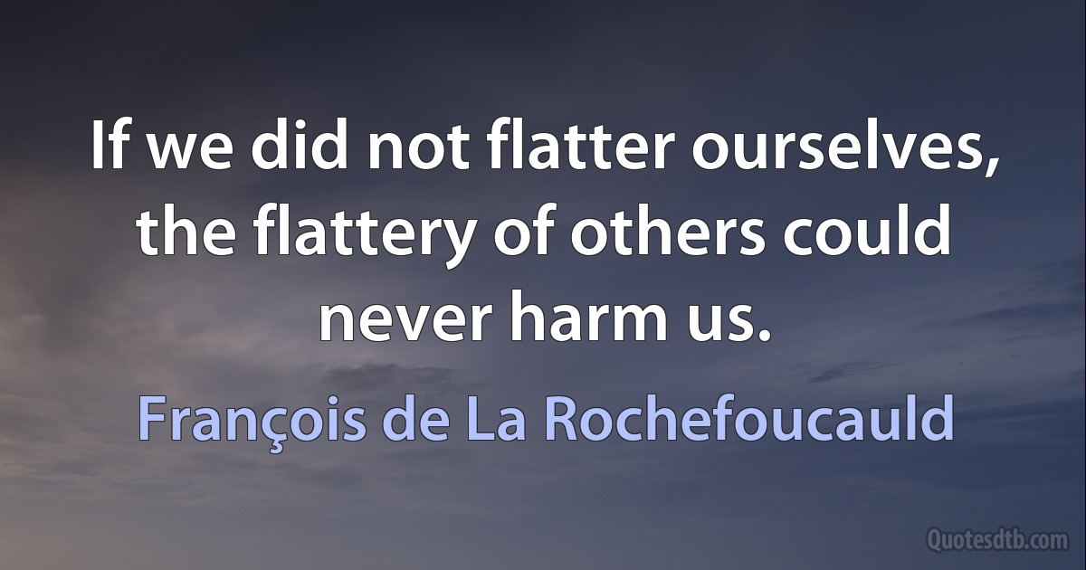 If we did not flatter ourselves, the flattery of others could never harm us. (François de La Rochefoucauld)