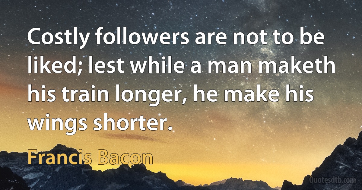 Costly followers are not to be liked; lest while a man maketh his train longer, he make his wings shorter. (Francis Bacon)