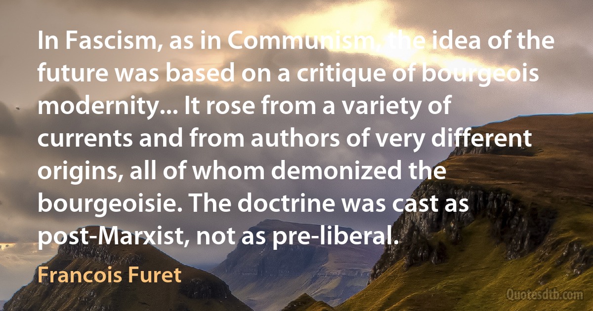 In Fascism, as in Communism, the idea of the future was based on a critique of bourgeois modernity... It rose from a variety of currents and from authors of very different origins, all of whom demonized the bourgeoisie. The doctrine was cast as post-Marxist, not as pre-liberal. (Francois Furet)