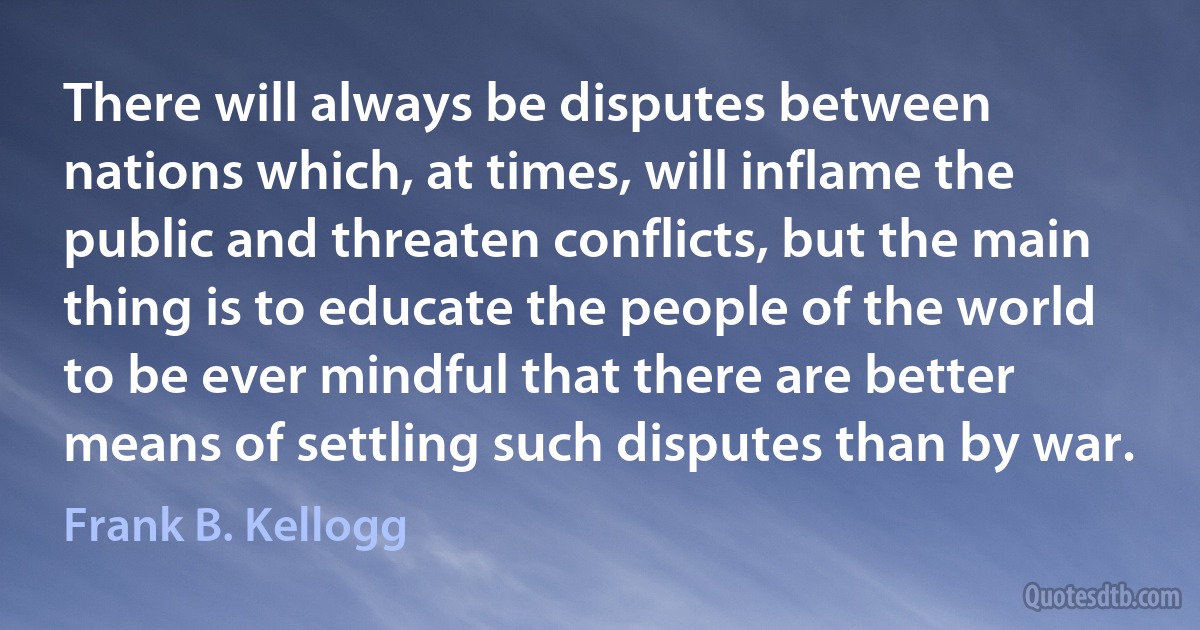 There will always be disputes between nations which, at times, will inflame the public and threaten conflicts, but the main thing is to educate the people of the world to be ever mindful that there are better means of settling such disputes than by war. (Frank B. Kellogg)