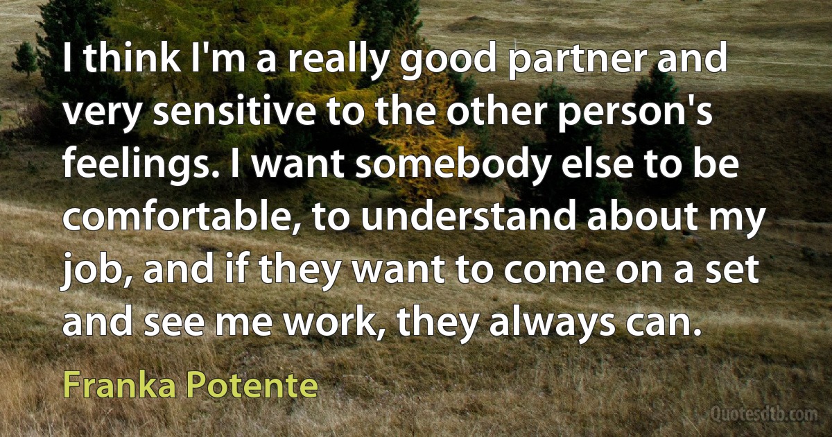 I think I'm a really good partner and very sensitive to the other person's feelings. I want somebody else to be comfortable, to understand about my job, and if they want to come on a set and see me work, they always can. (Franka Potente)