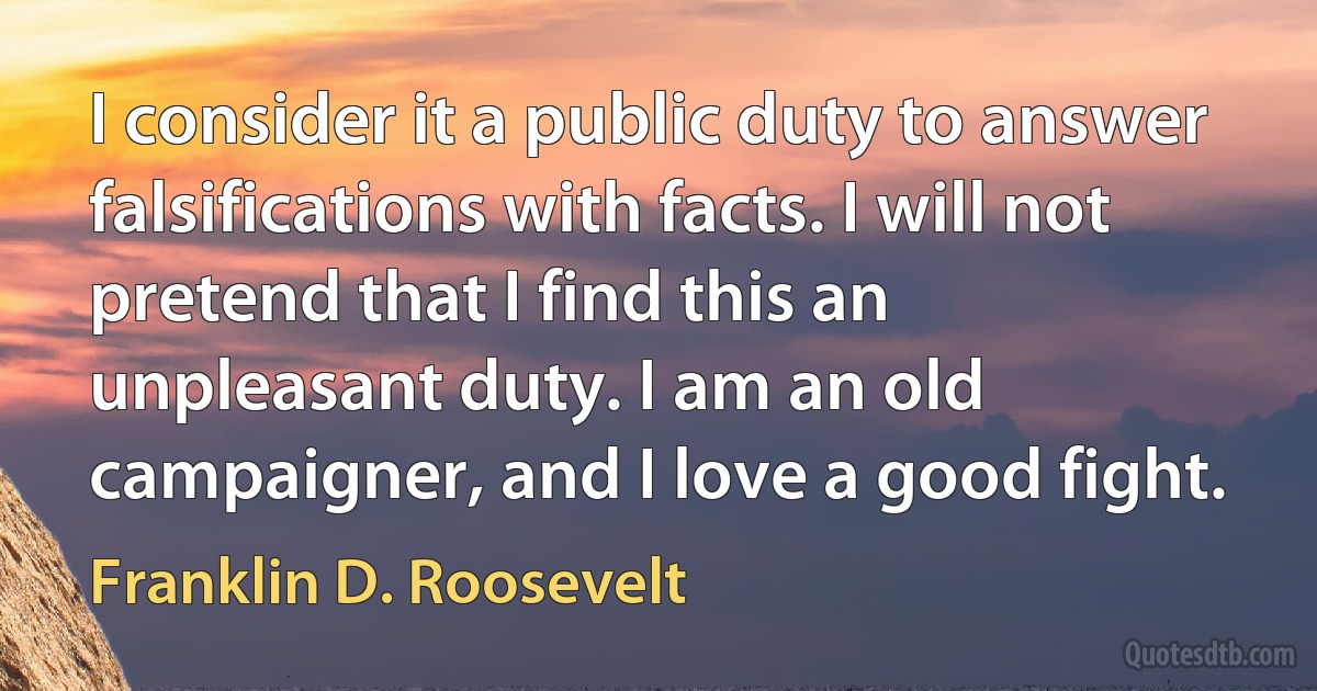 I consider it a public duty to answer falsifications with facts. I will not pretend that I find this an unpleasant duty. I am an old campaigner, and I love a good fight. (Franklin D. Roosevelt)