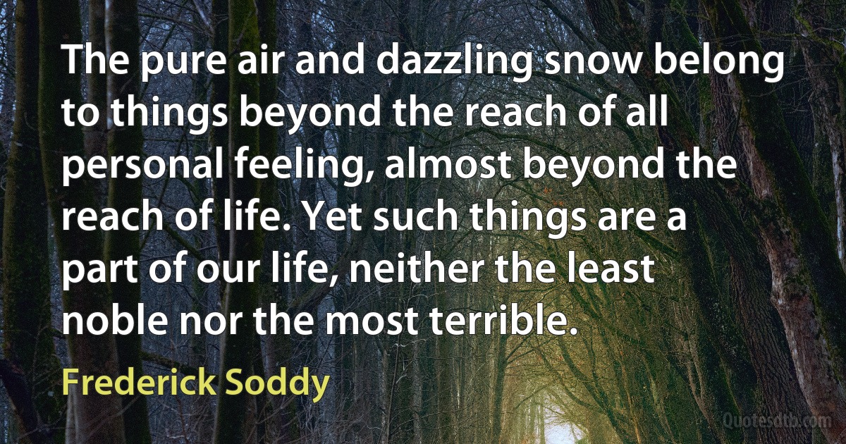 The pure air and dazzling snow belong to things beyond the reach of all personal feeling, almost beyond the reach of life. Yet such things are a part of our life, neither the least noble nor the most terrible. (Frederick Soddy)