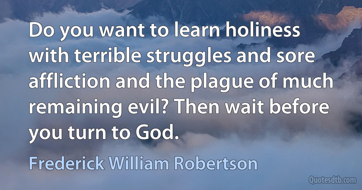 Do you want to learn holiness with terrible struggles and sore affliction and the plague of much remaining evil? Then wait before you turn to God. (Frederick William Robertson)