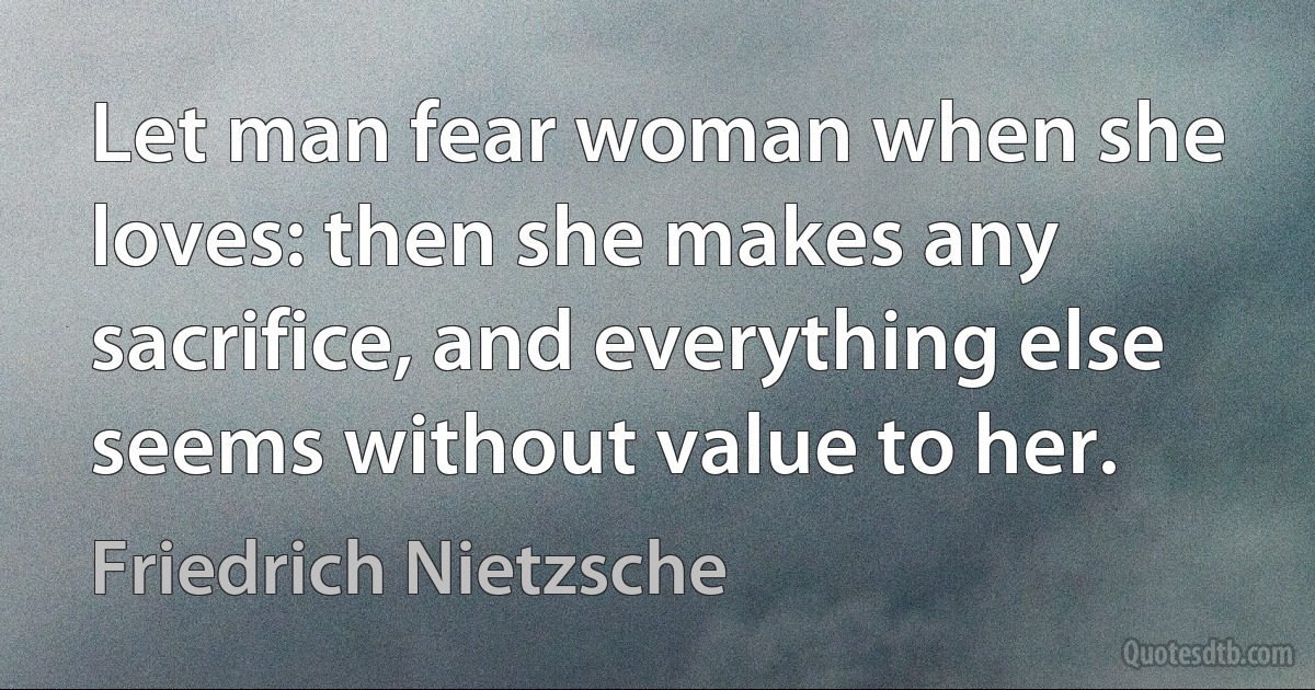 Let man fear woman when she loves: then she makes any sacrifice, and everything else seems without value to her. (Friedrich Nietzsche)