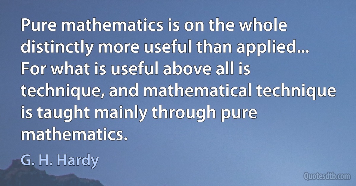 Pure mathematics is on the whole distinctly more useful than applied... For what is useful above all is technique, and mathematical technique is taught mainly through pure mathematics. (G. H. Hardy)