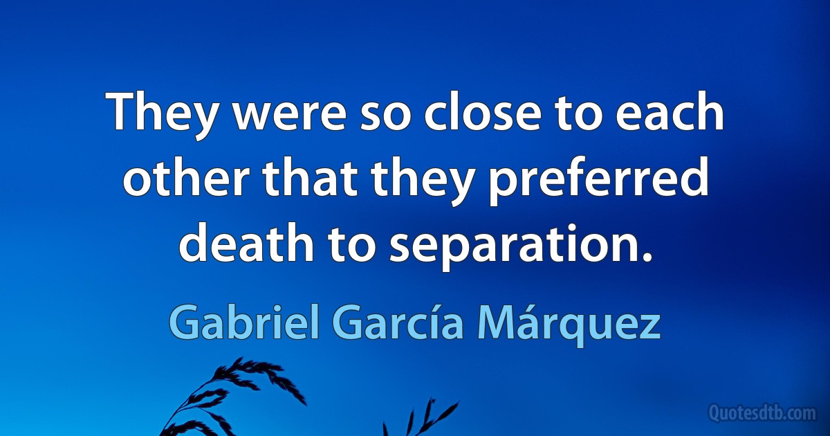 They were so close to each other that they preferred death to separation. (Gabriel García Márquez)