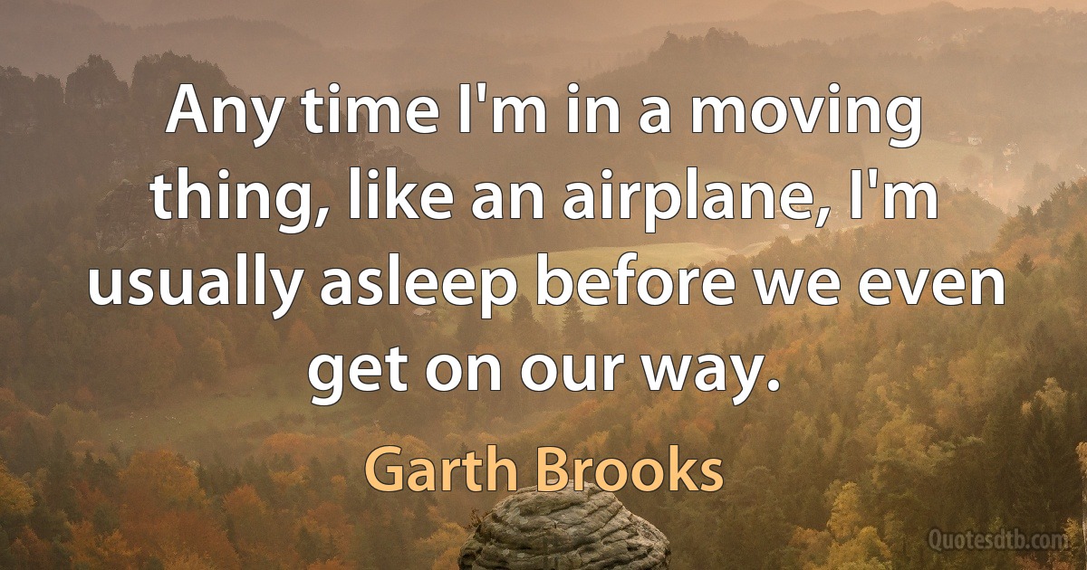 Any time I'm in a moving thing, like an airplane, I'm usually asleep before we even get on our way. (Garth Brooks)