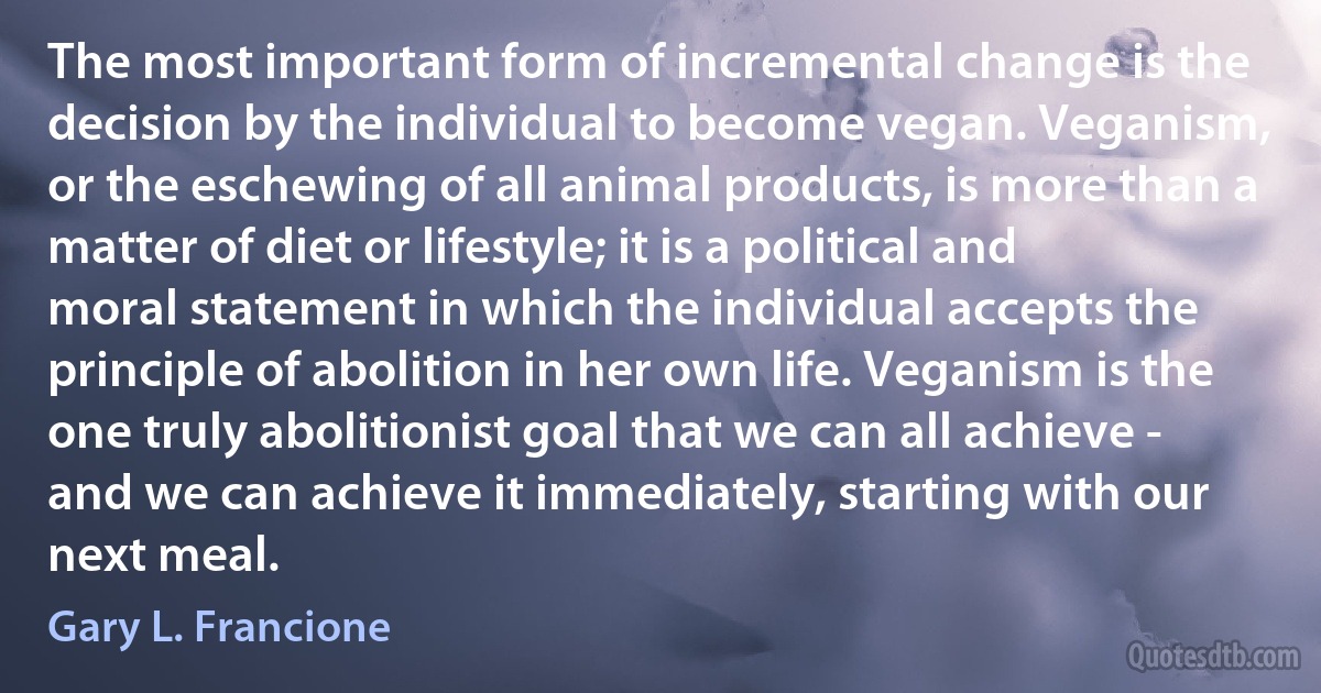 The most important form of incremental change is the decision by the individual to become vegan. Veganism, or the eschewing of all animal products, is more than a matter of diet or lifestyle; it is a political and moral statement in which the individual accepts the principle of abolition in her own life. Veganism is the one truly abolitionist goal that we can all achieve - and we can achieve it immediately, starting with our next meal. (Gary L. Francione)