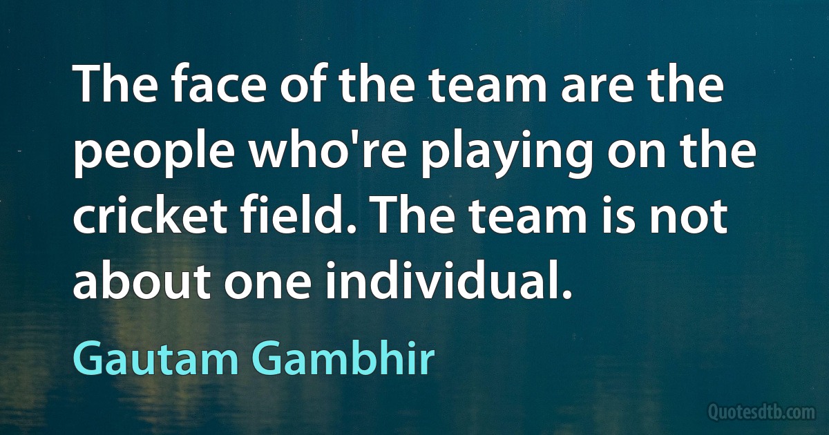 The face of the team are the people who're playing on the cricket field. The team is not about one individual. (Gautam Gambhir)