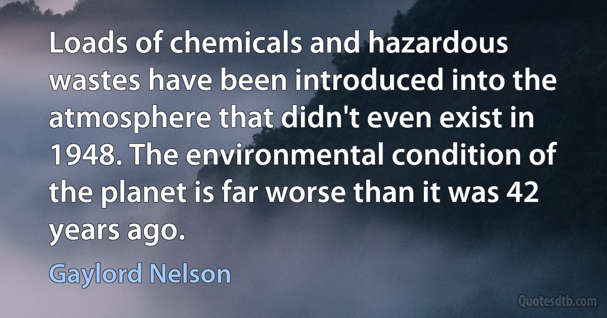 Loads of chemicals and hazardous wastes have been introduced into the atmosphere that didn't even exist in 1948. The environmental condition of the planet is far worse than it was 42 years ago. (Gaylord Nelson)