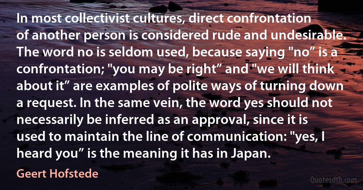 In most collectivist cultures, direct confrontation of another person is considered rude and undesirable. The word no is seldom used, because saying "no” is a confrontation; "you may be right” and "we will think about it” are examples of polite ways of turning down a request. In the same vein, the word yes should not necessarily be inferred as an approval, since it is used to maintain the line of communication: "yes, I heard you” is the meaning it has in Japan. (Geert Hofstede)