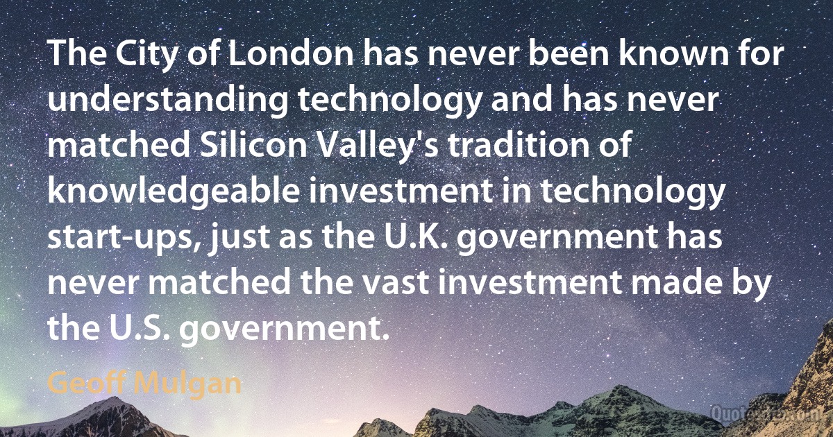 The City of London has never been known for understanding technology and has never matched Silicon Valley's tradition of knowledgeable investment in technology start-ups, just as the U.K. government has never matched the vast investment made by the U.S. government. (Geoff Mulgan)