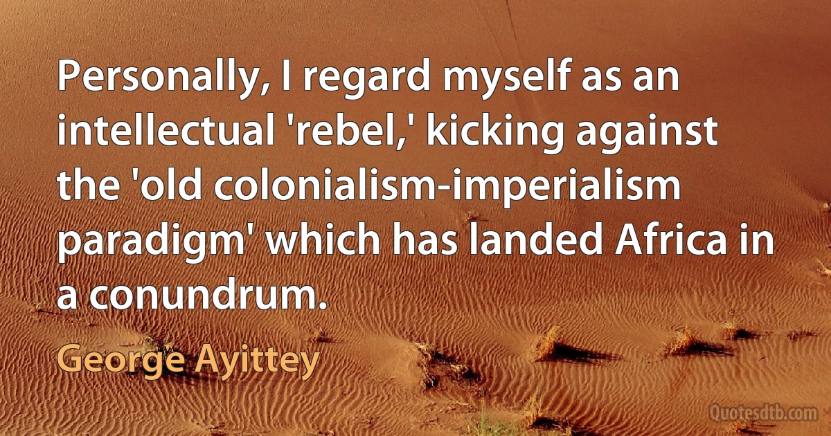 Personally, I regard myself as an intellectual 'rebel,' kicking against the 'old colonialism-imperialism paradigm' which has landed Africa in a conundrum. (George Ayittey)