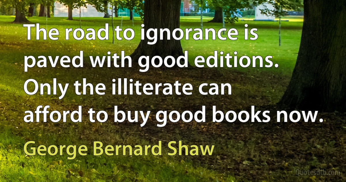 The road to ignorance is paved with good editions. Only the illiterate can afford to buy good books now. (George Bernard Shaw)