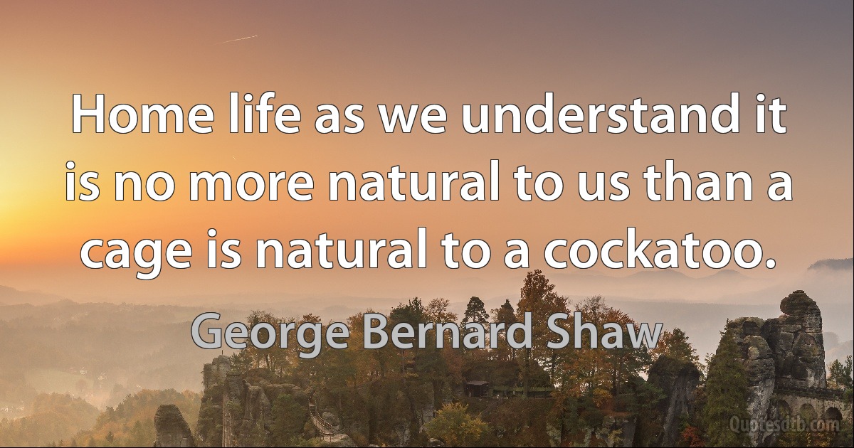 Home life as we understand it is no more natural to us than a cage is natural to a cockatoo. (George Bernard Shaw)