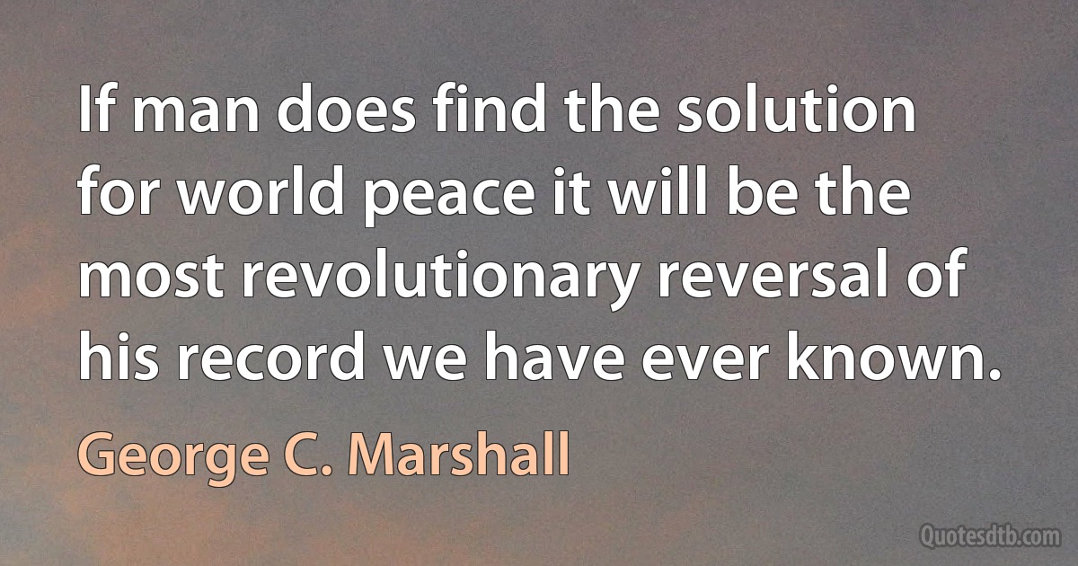 If man does find the solution for world peace it will be the most revolutionary reversal of his record we have ever known. (George C. Marshall)