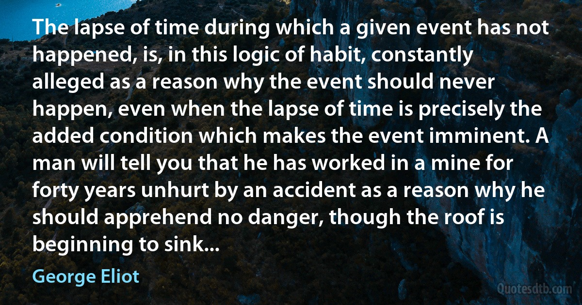 The lapse of time during which a given event has not happened, is, in this logic of habit, constantly alleged as a reason why the event should never happen, even when the lapse of time is precisely the added condition which makes the event imminent. A man will tell you that he has worked in a mine for forty years unhurt by an accident as a reason why he should apprehend no danger, though the roof is beginning to sink... (George Eliot)