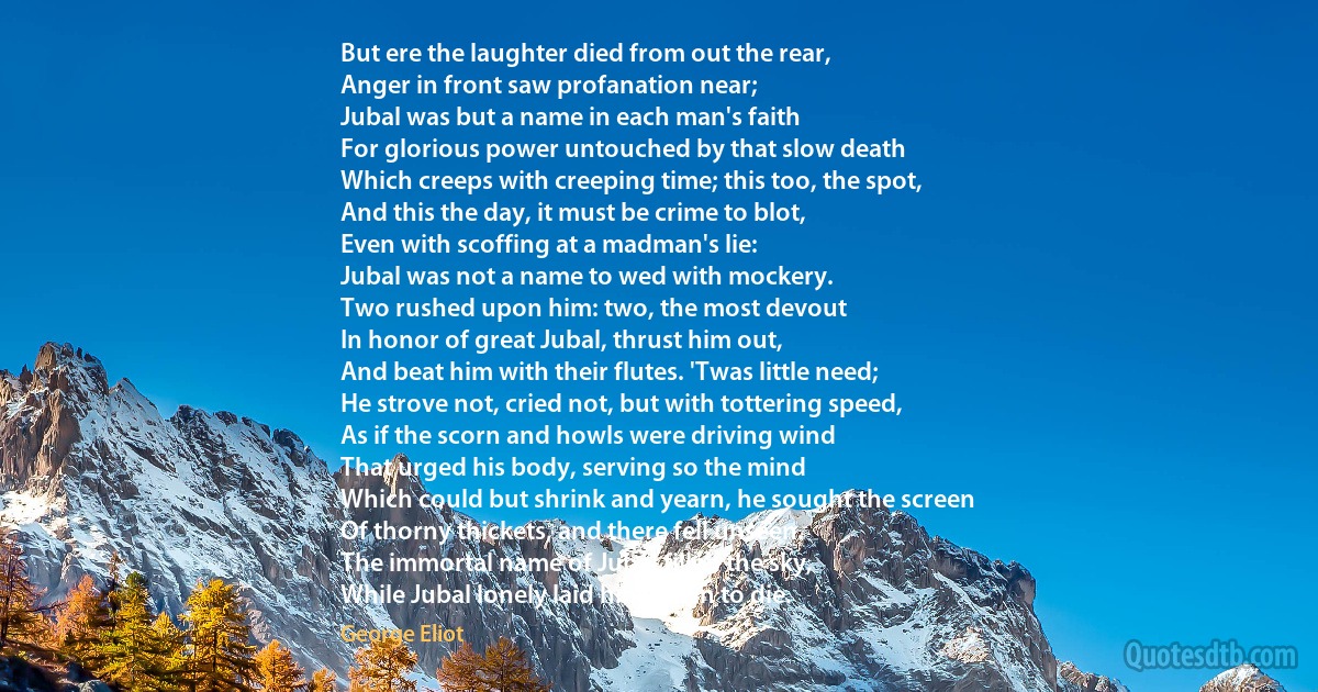 But ere the laughter died from out the rear,
Anger in front saw profanation near;
Jubal was but a name in each man's faith
For glorious power untouched by that slow death
Which creeps with creeping time; this too, the spot,
And this the day, it must be crime to blot,
Even with scoffing at a madman's lie:
Jubal was not a name to wed with mockery.
Two rushed upon him: two, the most devout
In honor of great Jubal, thrust him out,
And beat him with their flutes. 'Twas little need;
He strove not, cried not, but with tottering speed,
As if the scorn and howls were driving wind
That urged his body, serving so the mind
Which could but shrink and yearn, he sought the screen
Of thorny thickets, and there fell unseen.
The immortal name of Jubal filled the sky,
While Jubal lonely laid him down to die. (George Eliot)