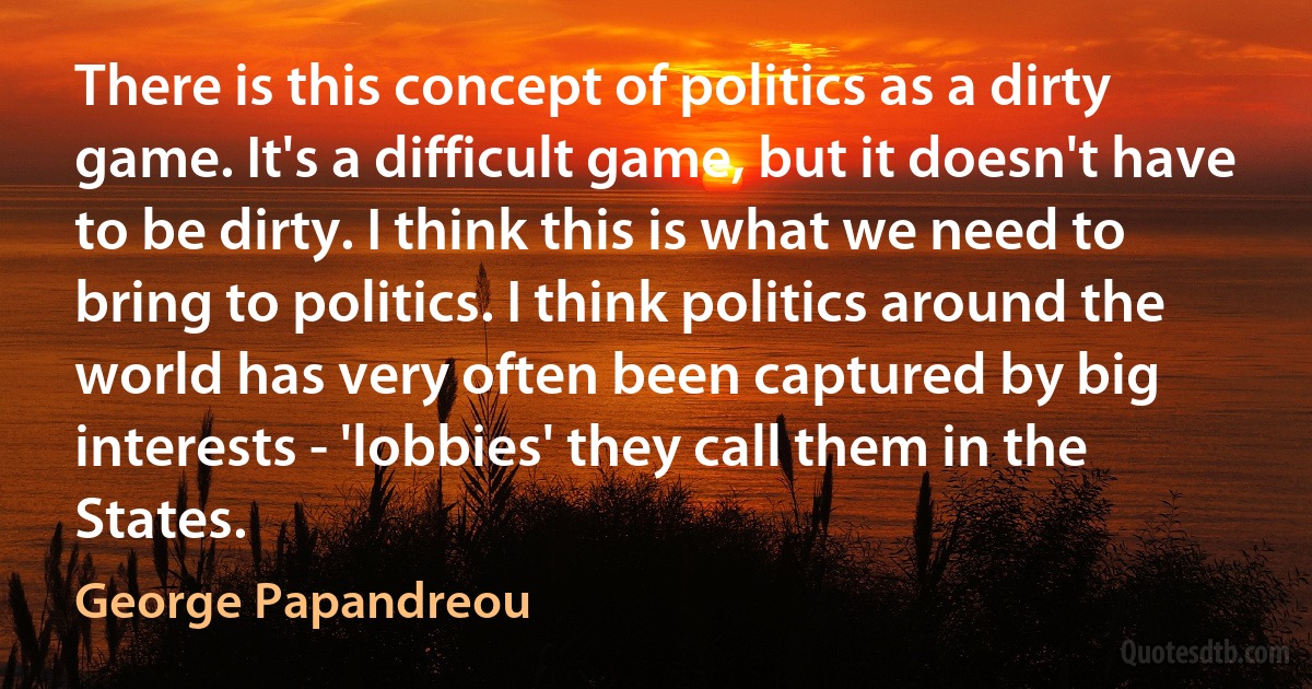 There is this concept of politics as a dirty game. It's a difficult game, but it doesn't have to be dirty. I think this is what we need to bring to politics. I think politics around the world has very often been captured by big interests - 'lobbies' they call them in the States. (George Papandreou)