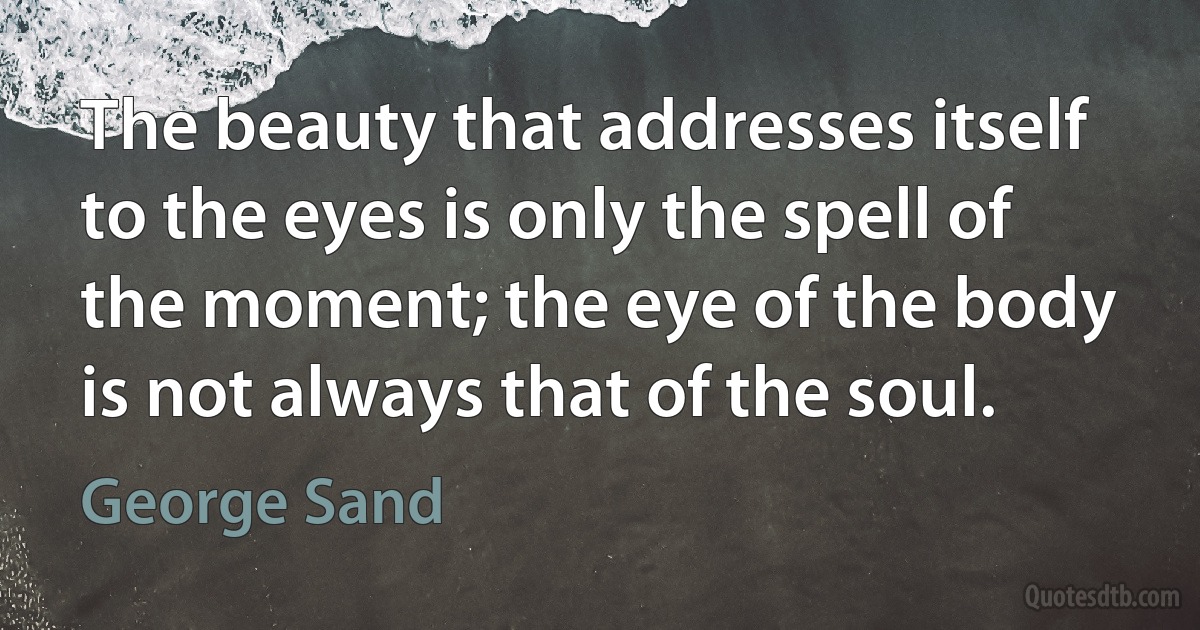 The beauty that addresses itself to the eyes is only the spell of the moment; the eye of the body is not always that of the soul. (George Sand)