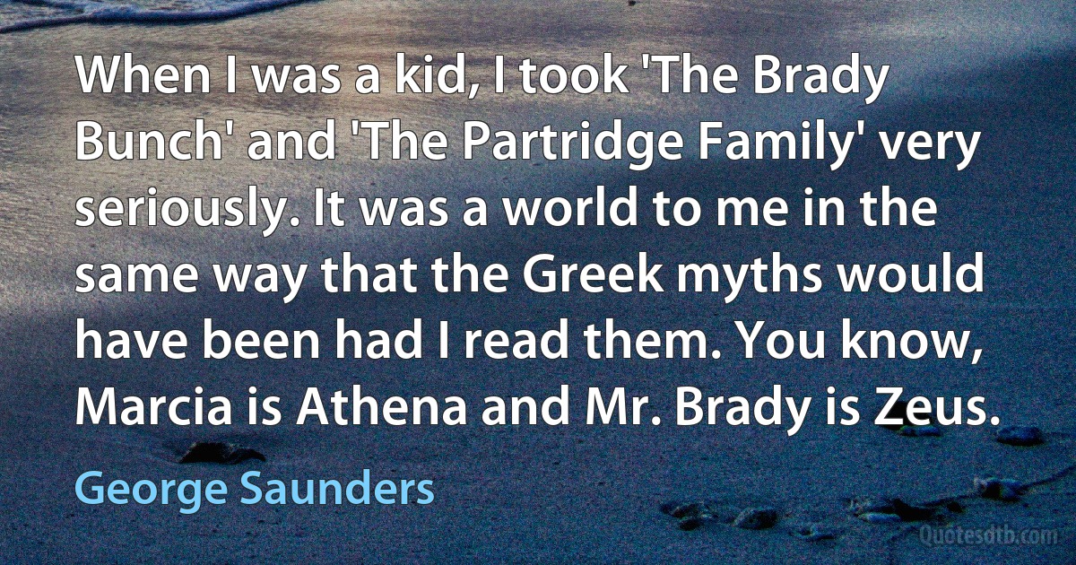 When I was a kid, I took 'The Brady Bunch' and 'The Partridge Family' very seriously. It was a world to me in the same way that the Greek myths would have been had I read them. You know, Marcia is Athena and Mr. Brady is Zeus. (George Saunders)