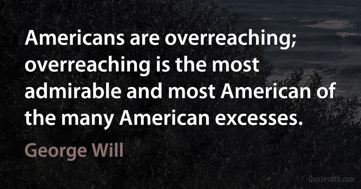 Americans are overreaching; overreaching is the most admirable and most American of the many American excesses. (George Will)