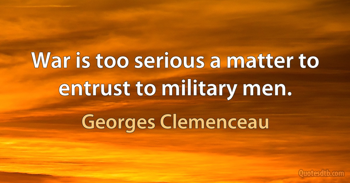 War is too serious a matter to entrust to military men. (Georges Clemenceau)