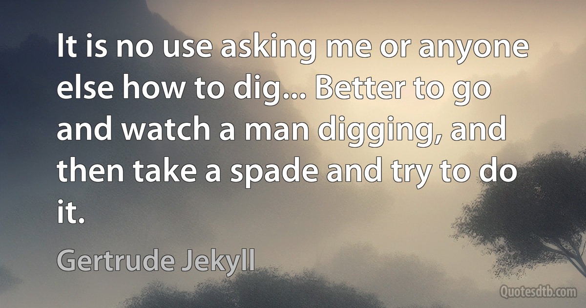 It is no use asking me or anyone else how to dig... Better to go and watch a man digging, and then take a spade and try to do it. (Gertrude Jekyll)