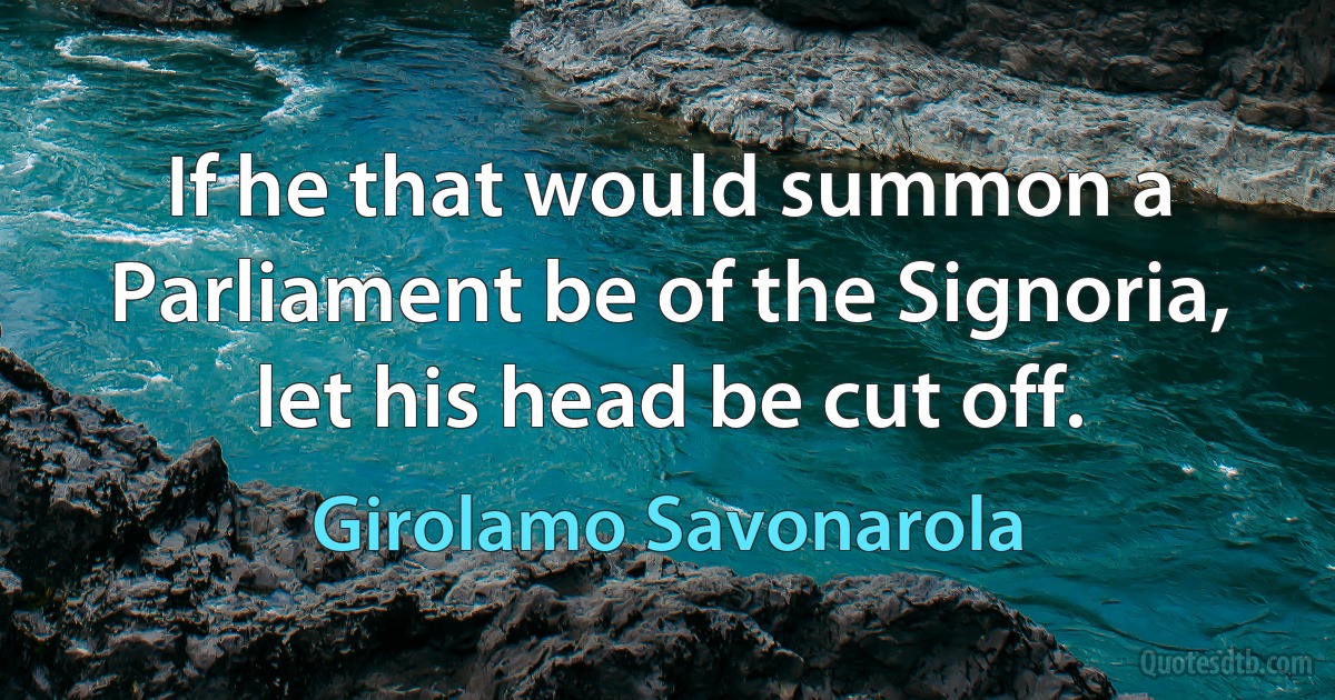 If he that would summon a Parliament be of the Signoria, let his head be cut off. (Girolamo Savonarola)